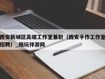 西安新城区高端工作室兼职（西安手作工作室招聘）_陪玩伴游网