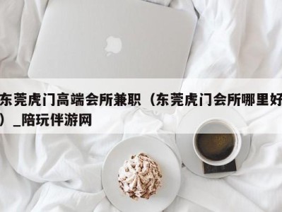 东莞虎门高端会所兼职（东莞虎门会所哪里好）_陪玩伴游网