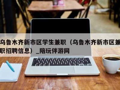 乌鲁木齐新市区学生兼职（乌鲁木齐新市区兼职招聘信息）_陪玩伴游网