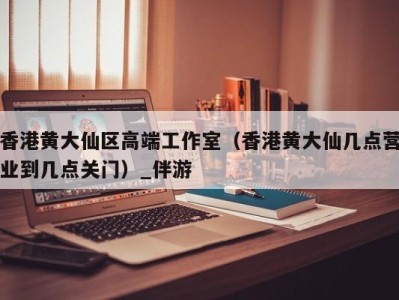 香港黄大仙区高端工作室（香港黄大仙几点营业到几点关门）_伴游