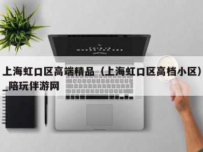 上海虹口区高端精品（上海虹口区高档小区）_陪玩伴游网