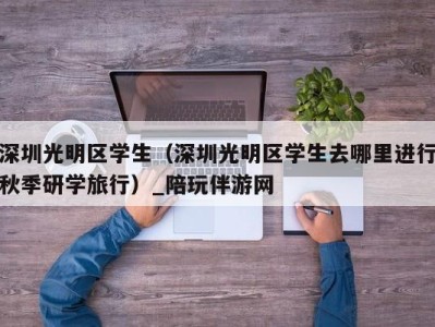 深圳光明区学生（深圳光明区学生去哪里进行秋季研学旅行）_陪玩伴游网