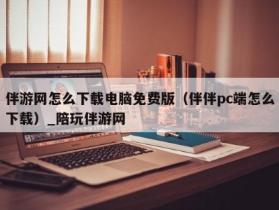 伴游网怎么下载电脑免费版（伴伴pc端怎么下载）_陪玩伴游网