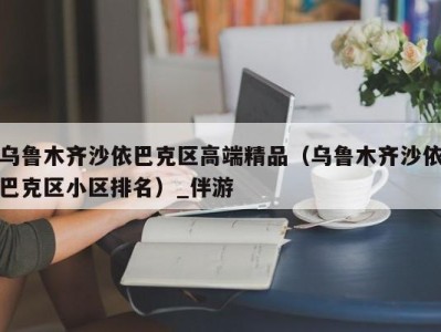 乌鲁木齐沙依巴克区高端精品（乌鲁木齐沙依巴克区小区排名）_伴游