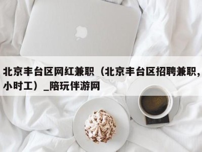 北京丰台区网红兼职（北京丰台区招聘兼职,小时工）_陪玩伴游网