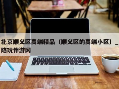 北京顺义区高端精品（顺义区的高端小区）_陪玩伴游网