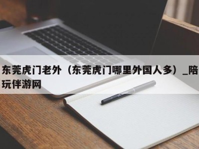 东莞虎门老外（东莞虎门哪里外国人多）_陪玩伴游网