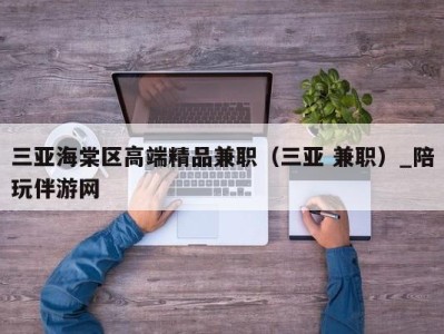 三亚海棠区高端精品兼职（三亚 兼职）_陪玩伴游网