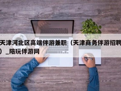 天津河北区高端伴游兼职（天津商务伴游招聘）_陪玩伴游网