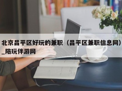 北京昌平区好玩的兼职（昌平区兼职信息网）_陪玩伴游网